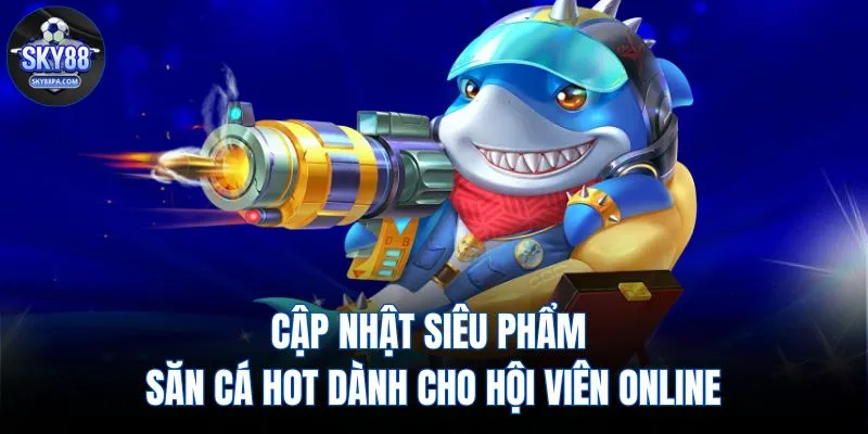Cập nhật siêu phẩm săn cá hot dành cho hội viên online